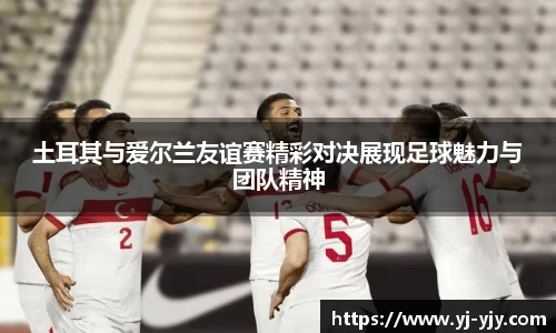 土耳其与爱尔兰友谊赛精彩对决展现足球魅力与团队精神